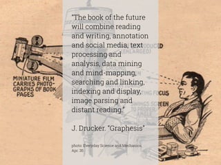“The book of the future 
will combine reading 
and writing, annotation 
and social media, text 
processing and 
analysis, data mining 
and mind-mapping, 
searching and linking, 
indexing and display, 
image parsing and 
distant reading.” 
! 
J. Drucker. “Graphesis” 
! 
photo: Everyday Science and Mechanics, 
Apr. 35 
 