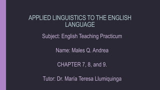 APPLIED LINGUISTICS TO THE ENGLISH
LANGUAGE
Subject: English Teaching Practicum
Name: Males Q. Andrea
CHAPTER 7, 8, and 9.
Tutor: Dr. María Teresa Llumiquinga
 