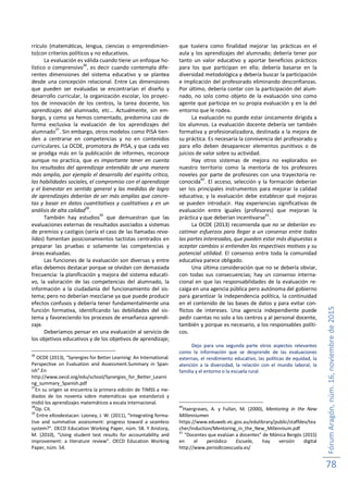 FórumAragón,núm.16,noviembrede2015
78
rrículo (matemáticas, lengua, ciencias o emprendimien-
to)con criterios políticos y no educativos.
La evaluación es válida cuando tiene un enfoque ho-
lístico o comprensivo
36
, es decir cuando contempla dife-
rentes dimensiones del sistema educativo y se plantea
desde una concepción relacional. Entre Las dimensiones
que pueden ser evaluadas se encontrarían el diseño y
desarrollo curricular, la organización escolar, los proyec-
tos de innovación de los centros, la tarea docente, los
aprendizajes del alumnado, etc… Actualmente, sin em-
bargo, y como ya hemos comentado, predomina casi de
forma exclusiva la evaluación de los aprendizajes del
alumnado
37
. Sin embargo, otros modelos como PISA tien-
den a centrarse en competencias y no en contenidos
curriculares. La OCDE, promotora de PISA, y que cada vez
se prodiga más en la publicación de informes, reconoce
aunque no practica, que es importante tener en cuenta
los resultados del aprendizaje entendido de una manera
más amplia, por ejemplo el desarrollo del espíritu crítico,
las habilidades sociales, el compromiso con el aprendizaje
y el bienestar en sentido general y las medidas de logro
de aprendizajes deberían de ser más amplias que concre-
tas y basar en datos cuantitativos y cualitativos y en un
análisis de alta calidad
38
.
También hay estudios
39
que demuestran que las
evaluaciones externas de resultados asociados a sistemas
de premios y castigos (sería el caso de las llamadas reva-
lidas) fomentan posicionamientos tactistas centrados en
preparar las pruebas o solamente las competencias y
áreas evaluadas.
Las funciones de la evaluación son diversas y entre
ellas debemos destacar porque se olvidan con demasiada
frecuencia: la planificación y mejora del sistema educati-
vo, la valoración de las competencias del alumnado, la
información a la ciudadanía del funcionamiento del sis-
tema; pero no deberían mezclarse ya que puede producir
efectos confusos y debería tener fundamentalmente una
función formativa, identificando las debilidades del sis-
tema y favoreciendo los procesos de enseñanza aprendi-
zaje.
Deberíamos pensar en una evaluación al servicio de
los objetivos educativos y de los objetivos de aprendizaje;
36
OCDE (2013), “Synergies for Better Learning: An International.
Perspective on Evaluation and Assessment.Summary in Span-
ish”.En
http://www.oecd.org/edu/school/Synergies_for_Better_Learni
ng_summary_Spanish.pdf
37
En su origen se encuentra la primera edición de TIMSS a me-
diados de los noventa sobre matemáticas que estandarizó y
midió los aprendizajes matemáticos a escala internacional.
38
Op. Cit.
39
Entre ellosdestacan: Looney, J. W. (2011), “Integrating forma-
tive and summative assessment: progress toward a seamless
system?”. OECD Education Working Paper, núm. 58. Y Anstorp,
M. (2010), “Using student test results for accountability and
improvement: a literature review”. OECD Education Working
Paper, núm. 54.
que tuviera como finalidad mejorar las prácticas en el
aula y los aprendizajes del alumnado; debería tener por
tanto un valor educativo y aportar beneficios prácticos
para los que participan en ella; debería basarse en la
diversidad metodológica y debería buscar la participación
e implicación del profesorado eliminando desconfianzas.
Por último, debería contar con la participación del alum-
nado, no solo como objeto de la evaluación sino como
agente que participa en su propia evaluación y en la del
entorno que le rodea.
La evaluación no puede estar únicamente dirigida a
los alumnos. La evaluación docente debería ser también
formativa y profesionalizadora, destinada a la mejora de
su práctica. Es necesaria la connivencia del profesorado y
para ello deben desaparecer elementos punitivos o de
juicios de valor sobre su actividad.
Hay otros sistemas de mejora no explorados en
nuestro territorio como la mentoría de los profesores
noveles por parte de profesores con una trayectoria re-
conocida40
. El acceso, selección y la formación deberían
ser los principales instrumentos para mejorar la calidad
educativa; y la evaluación debe establecer qué mejoras
se pueden introducir. Hay experiencias significativas de
evaluación entre iguales (profesores) que mejoran la
práctica y que deberían incentivarse
41
.
La OCDE (2013) recomienda que no se deberían es-
catimar esfuerzos para llegar a un consenso entre todas
las partes interesadas, que pueden estar más dispuestas a
aceptar cambios si entienden los respectivos motivos y su
potencial utilidad. El consenso entre toda la comunidad
educativa parece obligado.
Una última consideración que no se debería obviar,
con todas sus consecuencias; hay un consenso interna-
cional en que las responsabilidades de la evaluación re-
caiga en una agencia pública pero autónoma del gobierno
para garantizar la independencia política, la continuidad
en el contenido de las bases de datos y para evitar con-
flictos de intereses. Una agencia independiente puede
pedir cuentas no solo a los centros y al personal docente,
también y porque es necesario, a los responsables políti-
cos.
Dejo para una segunda parte otros aspectos relevantes
como la información que se desprende de las evaluaciones
externas, el rendimiento educativo, las políticas de equidad, la
atención a la diversidad, la relación con el mundo laboral, la
familia y el entorno o la escuela rural.
40
Haergraves, A. y Fullan, M. (2000), Mentoring in the New
Millenniumen
https://www.eduweb.vic.gov.au/edulibrary/public/staffdev/tea
cher/induction/Mentoring_in_the_New_Millennium.pdf
41
“Docentes que evalúan a docentes” de Mónica Bergós (2015)
en el periódico Escuela, hay versión digital
http://www.periodicoescuela.es/
 