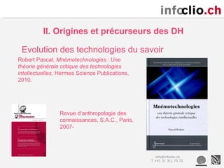 II. Origines et précurseurs des DH

 Evolution des technologies du savoir
Robert Pascal, Mnémotechnologies : Une
théorie générale critique des technologies
intellectuelles, Hermes Science Publications,
2010.




                Revue d‘anthropologie des
                connaissances, S.A.C., Paris,
                2007-




                                                  info@infoclio.ch
                                                T +41 31 311 75 72
 