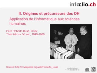 II. Origines et précurseurs des DH
  Application de l‘informatique aux sciences
  humaines
Père Roberto Busa, Index
Thomisticus, 56 vol., 1949-1989.




Source: http://it.wikipedia.org/wiki/Roberto_Busa     info@infoclio.ch
                                                    T +41 31 311 75 72
 