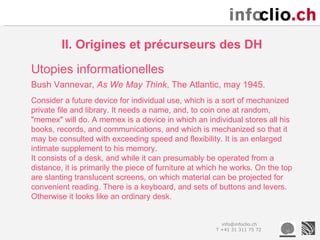 II. Origines et précurseurs des DH
Utopies informationelles
Bush Vannevar, As We May Think, The Atlantic, may 1945.
Consider a future device for individual use, which is a sort of mechanized
private file and library. It needs a name, and, to coin one at random,
"memex" will do. A memex is a device in which an individual stores all his
books, records, and communications, and which is mechanized so that it
may be consulted with exceeding speed and flexibility. It is an enlarged
intimate supplement to his memory.
It consists of a desk, and while it can presumably be operated from a
distance, it is primarily the piece of furniture at which he works. On the top
are slanting translucent screens, on which material can be projected for
convenient reading. There is a keyboard, and sets of buttons and levers.
Otherwise it looks like an ordinary desk.


                                                         info@infoclio.ch
                                                       T +41 31 311 75 72
 