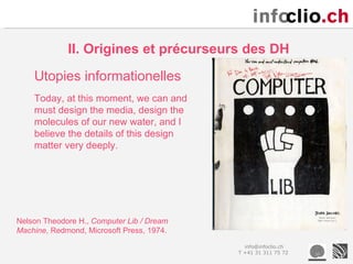 II. Origines et précurseurs des DH
    Utopies informationelles
    Today, at this moment, we can and
    must design the media, design the
    molecules of our new water, and I
    believe the details of this design
    matter very deeply.




Nelson Theodore H., Computer Lib / Dream
Machine, Redmond, Microsoft Press, 1974.
                                             info@infoclio.ch
                                           T +41 31 311 75 72
 