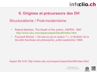 II. Origines et précurseurs des DH
Structuralisme / Post-modernisme

 •   Roland Barthes, The Death of the author, ASPEN, 1967
      http://www.ubu.com/aspen/aspen5and6/index.html
 •   Foucault Michel, « Qu’est-ce qu’un auteur ? », in Bulletin de la
     Société française de philosophie, juillet-septembre 1969.




Aspen No 5+6: http://www.ubu.com/aspen/aspen5and6/index.html

                                                  info@infoclio.ch
                                                T +41 31 311 75 72
 
