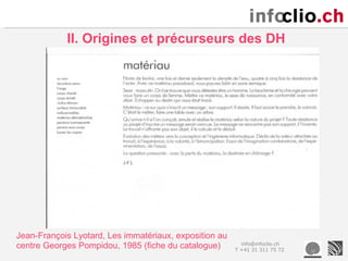 II. Origines et précurseurs des DH




Jean-François Lyotard, Les immatériaux, exposition au
centre Georges Pompidou, 1985 (fiche du catalogue)        info@infoclio.ch
                                                        T +41 31 311 75 72
 