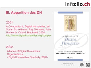 III. Apparition des DH

2001
A Companion to Digital Humanities, ed.
Susan Schreibman, Ray Siemens, John
Unsworth. Oxford: Blackwell, 2004.
http://www.digitalhumanities.org/companion/



2002
Alliance of Digital Humanities
Organisations
- Digital Humanities Quarterly, 2007-

                                                info@infoclio.ch
                                              T +41 31 311 75 72
 