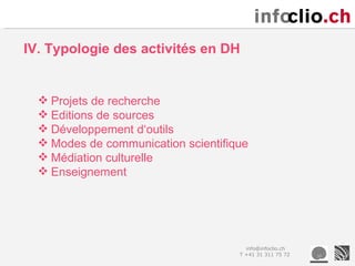 IV. Typologie des activités en DH


   Projets de recherche
   Editions de sources
   Développement d‘outils
   Modes de communication scientifique
   Médiation culturelle
   Enseignement




                                       info@infoclio.ch
                                     T +41 31 311 75 72
 