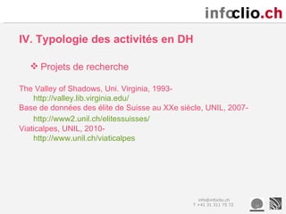 IV. Typologie des activités en DH

   Projets de recherche

The Valley of Shadows, Uni. Virginia, 1993-
    http://valley.lib.virginia.edu/
Base de données des élite de Suisse au XXe siècle, UNIL, 2007-
    http://www2.unil.ch/elitessuisses/
Viaticalpes, UNIL, 2010-
    http://www.unil.ch/viaticalpes




                                                 info@infoclio.ch
                                               T +41 31 311 75 72
 