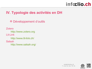 IV. Typologie des activités en DH

    Développement d‘outils

Zotero
     http://www.zotero.org
Lit-Link
     http://www.lit-link.ch/
Salsah
     http://www.salsah.org/




                                  info@infoclio.ch
                                T +41 31 311 75 72
 