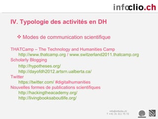 IV. Typologie des activités en DH

    Modes de communication scientifique

THATCamp – The Technology and Humanities Camp
    http://www.thatcamp.org / www.switzerland2011.thatcamp.org
Scholarly Blogging
    http://hypotheses.org/
    http://dayofdh2012.artsrn.ualberta.ca/
Twitter
    https://twitter.com/ #digitalhumanities
Nouvelles formes de publications scientifiques
    http://hackingtheacademy.org/
    http://livingbooksaboutlife.org/

                                                info@infoclio.ch
                                              T +41 31 311 75 72
 