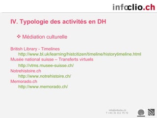 IV. Typologie des activités en DH

    Médiation culturelle

British Library - Timelines
     http://www.bl.uk/learning/histcitizen/timeline/historytimeline.html
Musée national suisse – Transferts virtuels
     http://vtms.musee-suisse.ch/
Notrehistoire.ch
     http://www.notrehistoire.ch/
Memorado.ch
     http://www.memorado.ch/




                                                      info@infoclio.ch
                                                    T +41 31 311 75 72
 