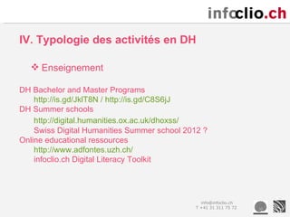 IV. Typologie des activités en DH

   Enseignement

DH Bachelor and Master Programs
    http://is.gd/JklT8N / http://is.gd/C8S6jJ
DH Summer schools
    http://digital.humanities.ox.ac.uk/dhoxss/
    Swiss Digital Humanities Summer school 2012 ?
Online educational ressources
    http://www.adfontes.uzh.ch/
    infoclio.ch Digital Literacy Toolkit




                                               info@infoclio.ch
                                             T +41 31 311 75 72
 