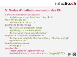 V. Modes d’institutionnalisation des DH
Centre interdisciplinaire universitaire
    http://chnm.gmu.edu/; http://www.ucl.ac.uk/dh/;
http://dhh.anu.edu.au/
    http://www.abmt.unibas.ch/
Laboratoire de bibliothèque
    http://www.nypl.org/collections/labs
    http://library.rice.edu/services/dmc/
    http://www2.lib.virginia.edu/scholarslab/
Organes de financement de la recherche
    http://www.neh.gov/odh/; http://www.dfg.de/ ; http://www.cnrs.fr/
    http://www.snf.ch/
Académies des sciences
    www.sagw.ch
Appels d‘offre
    Google Grants for Digital Humanities
    infoclio.ch Presenting History Online (http://is.gd/gSd81W )
                                                       info@infoclio.ch
                                                     T +41 31 311 75 72
 