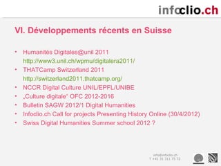 VI. Développements récents en Suisse

•   Humanités Digitales@unil 2011
    http://www3.unil.ch/wpmu/digitalera2011/
•   THATCamp Switzerland 2011
    http://switzerland2011.thatcamp.org/
•   NCCR Digital Culture UNIL/EPFL/UNIBE
•   „Culture digitale“ OFC 2012-2016
•   Bulletin SAGW 2012/1 Digital Humanities
•   Infoclio.ch Call for projects Presenting History Online (30/4/2012)
•   Swiss Digital Humanities Summer school 2012 ?




                                                     info@infoclio.ch
                                                   T +41 31 311 75 72
 