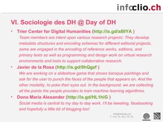 VI. Sociologie des DH @ Day of DH
•   Trier Center for Digital Humanities (http://is.gd/a8IlYA )
     Team members are intent upon various research projects: They develop
     metadata structures and encoding schemas for different editorial projects,
     some are engaged in the encoding of reference works, editions, and
     primary texts as well as programming and design work on virtual research
     environments and tools to support collaborative research.
•   Javier de la Rosa (http://is.gd/9hQgzf )
     We are working on a slideshow game that shows baroque paintings and
     ask for the user to punch the faces of the people that appears on. And the
     other modality, to poke their eyes out. In the background, we are collecting
     all the points the people provides to train machine learning algorithms.
•   Dona Maria Alexander (http://is.gd/HL1hiG )
     Social media is central to my day to day work. I’ll be tweeting, facebooking
     and hopefully a little bit of blogging too!
                                                          info@infoclio.ch
                                                        T +41 31 311 75 72
 