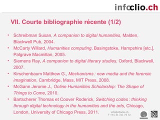 VII. Courte bibliographie récente (1/2)

•   Schreibman Susan, A companion to digital humanities, Malden,
    Blackwell Pub, 2004.
•   McCarty Willard, Humanities computing, Basingstoke, Hampshire [etc.],
    Palgrave Macmillan, 2005.
•   Siemens Ray, A companion to digital literary studies, Oxford, Blackwell,
    2007.
•   Kirschenbaum Matthew G., Mechanisms : new media and the forensic
    imagination, Cambridge, Mass, MIT Press, 2008.
•   McGann Jerome J., Online Humanities Scholarship: The Shape of
    Things to Come, 2010.
•   Bartscherer Thomas et Coover Roderick, Switching codes : thinking
    through digital technology in the humanities and the arts, Chicago,
    London, University of Chicago Press, 2011.        info@infoclio.ch
                                                    T +41 31 311 75 72
 