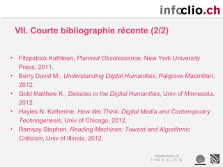 VII. Courte bibliographie récente (2/2)


•   Fitzpatrick Kathleen, Planned Obsolescence, New York University
    Press, 2011.
•   Berry David M., Understanding Digital Humanities, Palgrave Macmillan,
    2012.
•   Gold Matthew K., Debates in the Digital Humanities, Univ of Minnesota,
    2012.
•   Hayles N. Katherine, How We Think: Digital Media and Contemporary
    Technogenesis, Univ of Chicago, 2012.
•   Ramsay Stephen, Reading Machines: Toward and Algorithmic
    Criticism, Univ of Illinois, 2012.

                                                     info@infoclio.ch
                                                   T +41 31 311 75 72
 