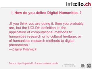 I. How do you define Digital Humanities ?


„If you think you are doing it, then you probably
are, but the UCLDH definition is: the
application of computational methods to
humanities research or to cultural heritage; or
of humanities research methods to digital
phenomena.“
—Claire Warwick


Source:http://dayofdh2012.artsrn.ualberta.ca/dh/     info@infoclio.ch
                                                   T +41 31 311 75 72
 