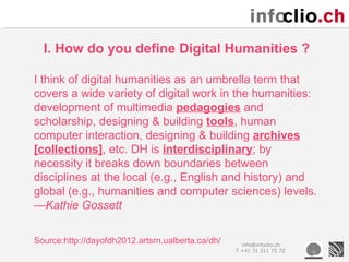 I. How do you define Digital Humanities ?

I think of digital humanities as an umbrella term that
covers a wide variety of digital work in the humanities:
development of multimedia pedagogies and
scholarship, designing & building tools, human
computer interaction, designing & building archives
[collections], etc. DH is interdisciplinary; by
necessity it breaks down boundaries between
disciplines at the local (e.g., English and history) and
global (e.g., humanities and computer sciences) levels.
—Kathie Gossett

Source:http://dayofdh2012.artsrn.ualberta.ca/dh/     info@infoclio.ch
                                                   T +41 31 311 75 72
 