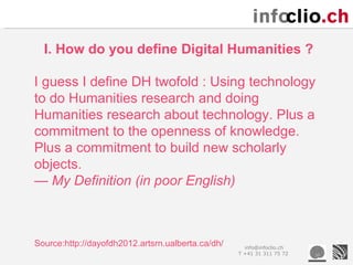 I. How do you define Digital Humanities ?

I guess I define DH twofold : Using technology
to do Humanities research and doing
Humanities research about technology. Plus a
commitment to the openness of knowledge.
Plus a commitment to build new scholarly
objects.
— My Definition (in poor English)



Source:http://dayofdh2012.artsrn.ualberta.ca/dh/     info@infoclio.ch
                                                   T +41 31 311 75 72
 