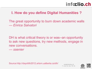 I. How do you define Digital Humanities ?

The great opportunity to burn down academic walls
— Enrica Salvatori


DH is what critical theory is or was--an opportunity
to ask new questions, try new methods, engage in
new conversations.
— ssenier



Source:http://dayofdh2012.artsrn.ualberta.ca/dh/     info@infoclio.ch
                                                   T +41 31 311 75 72
 