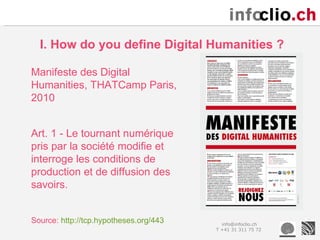 I. How do you define Digital Humanities ?

Manifeste des Digital
Humanities, THATCamp Paris,
2010


Art. 1 - Le tournant numérique
pris par la société modifie et
interroge les conditions de
production et de diffusion des
savoirs.


Source: http://tcp.hypotheses.org/443     info@infoclio.ch
                                        T +41 31 311 75 72
 