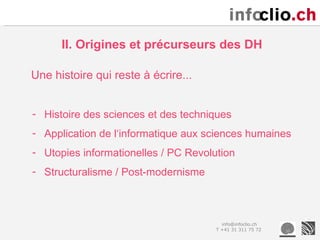 II. Origines et précurseurs des DH

Une histoire qui reste à écrire...


- Histoire des sciences et des techniques
- Application de l‘informatique aux sciences humaines
- Utopies informationelles / PC Revolution
- Structuralisme / Post-modernisme



                                        info@infoclio.ch
                                      T +41 31 311 75 72
 