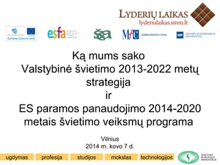 ugdymas profesija mokslas technologijosstudijos
Ką mums sako
Valstybinė švietimo 2013-2022 metų
strategija
ir
ES paramos panaudojimo 2014-2020
metais švietimo veiksmų programa
Vilnius
2014 m. kovo 7 d.
 