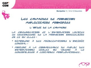 LES CAMPAGNES DE PROMOTION
              PUBLICITAIRE PROHIBÉES
                          L'objet de la campagne

La communication et l'information licites se distinguent de la promotion
irrégulière en ce qu'elles :
répondent à des préoccupations d'intérêt général ;
 portent à la connaissance du public des informations utiles ou visent à le
sensibiliser à certaines problématiques.
 
