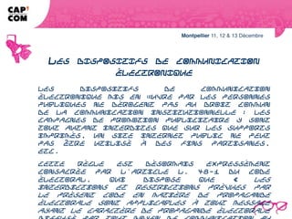 LES DISPOSITIFS DE COMMUNICATION
                 ÉLECTRONIQUE
Les dispositifs de communication électronique mis en œuvre par les personnes
publiques ne dérogent pas au droit commun de la communication
institutionnelle : les campagnes de promotion publicitaire y sont tout autant
interdites que sur les supports imprimés, un site internet public ne peut pas être
utilisé à des fins partisanes, etc.
Cette règle est désormais expressément consacrée par l'article L. 48-1 du Code
électoral, qui dispose que « les interdictions et restrictions prévues par le
présent code en matière de propagande électorale sont applicables à tout
message ayant le caractère de propagande électorale diffusé par tout moyen de
communication au public par voie électronique ».
 