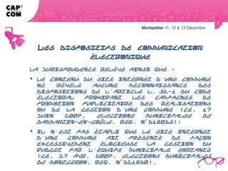LES DISPOSITIFS DE COMMUNICATION
                 ÉLECTRONIQUE
La jurisprudence relève ainsi que :
 le contenu du site internet d'une commune ne révèle aucune méconnaissance
des dispositions de l'article L. 52-1 du Code électoral prohibant les campagnes
de promotion publicitaire des réalisations ou de la gestion d'une commune (CE,
17 juin 2009, Elections municipales de Dammartin-en-Goële, req. n° 318035);
 il n'est pas établi que le site internet d'une commune ait présenté de façon
excessivement élogieuse la gestion du budget par l'équipe municipale sortante
(CE, 27 avr. 2009, Elections municipales de Montgeron, req. n° 321830).
 