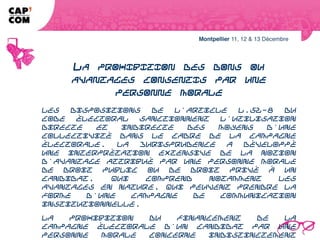 LA PROHIBITION DES DONS OU AVANTAGES
    CONSENTIS PAR UNE PERSONNE MORALE
Les dispositions de l'article L.52-8 du Code électoral sanctionnent l'utilisation
directe et indirecte des moyens d'une collectivité dans le cadre de la campagne
électorale. La jurisprudence a développé une interprétation extensive de la
notion d'avantage attribué par une personne morale de droit public ou de droit
privé à un candidat, qui comprend notamment les avantages en nature, qui
peuvent prendre la forme d'une campagne de communication institutionnelle.
La prohibition du financement de la campagne électorale d'un candidat par une
personne morale concerne indistinctement toutes les personnes morales en
dehors des partis politiques. Son application est étrangère à tout lien de
rattachement entre un élu et une collectivité déterminée.
 
