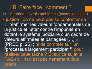 I B. Faire face : comment ?
1)

Aborder les vrais problèmes (exemples, suite)

 justice : on ne peut pas se contenter de
« réaffirmer les valeurs fondamentales de
la justice et lutter contre l’impunité en
dotant le système judiciaire d’un cadre de
valeurs affirmées et partagées […] »
(PRED p. 25) ; ni de compter sur un
"processus largement participatif" pour
réaliser cette tâche ? Et sur ce sujet le
PAG (p. 11) n’est pas nettement plus
précis

 