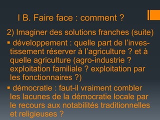 I B. Faire face : comment ?
2) Imaginer des solutions franches (suite)
 développement : quelle part de l’investissement réserver à l’agriculture ? et à
quelle agriculture (agro-industrie ?
exploitation familiale ? exploitation par
les fonctionnaires ?)
 démocratie : faut-il vraiment combler
les lacunes de la démocratie locale par
le recours aux notabilités traditionnelles
et religieuses ?

 