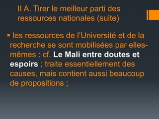 II A. Tirer le meilleur parti des
ressources nationales (suite)
 les ressources de l’Université et de la
recherche se sont mobilisées par ellesmêmes : cf. Le Mali entre doutes et
espoirs ; traite essentiellement des
causes, mais contient aussi beaucoup
de propositions ;

 
