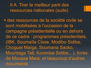 II A. Tirer le meilleur parti des
ressources nationales (suite)
 des ressources de la société civile se
sont mobilisées à l’occasion de la
campagne présidentielle ou en dehors
de ce cadre : programmes présidentiels,
(IBK, Soumaïla Cisse, Modibo Sidibe,
Choguel Maïga, Soumana Sacko,
Mountaga Tall, Konimba Sidibe…), livres
de Moussa Mara, et beaucoup d’autres
documents

 