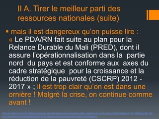 II A. Tirer le meilleur parti des
ressources nationales (suite)
 mais il est dangereux qu’on puisse lire :
« Le PDA/RN fait suite au plan pour la
Relance Durable du Mali (PRED), dont il
assure l’opérationnalisation dans la partie
nord du pays et est conforme aux axes du
cadre stratégique pour la croissance et la
réduction de la pauvreté (CSCRP) 2012 2017 » ; il est trop clair qu’on est dans une
ornière ! Malgré la crise, on continue comme
avant !
http://malijet.co/nord-mali/programme-de-developpement-accelere-des-regions-du-nord-pdarn-letat-debloque-11-milliards-de-cfapour-le-retour-de-ladministration-et-la-relance-de-la-production-dans-cinq-regions

 