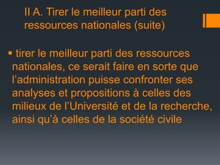 II A. Tirer le meilleur parti des
ressources nationales (suite)
 tirer le meilleur parti des ressources
nationales, ce serait faire en sorte que
l’administration puisse confronter ses
analyses et propositions à celles des
milieux de l’Université et de la recherche,
ainsi qu’à celles de la société civile

 