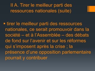 II A. Tirer le meilleur parti des
ressources nationales (suite)
 tirer le meilleur parti des ressources
nationales, ce serait promouvoir dans la
société – et à l’Assemblée – des débats
de fond sur l’avenir et sur les réformes
qui s’imposent après la crise ; la
présence d’une opposition parlementaire
pourrait y contribuer

 