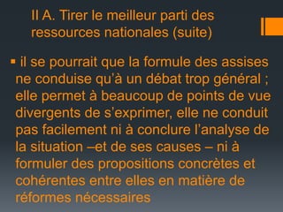 II A. Tirer le meilleur parti des
ressources nationales (suite)
 il se pourrait que la formule des assises
ne conduise qu’à un débat trop général ;
elle permet à beaucoup de points de vue
divergents de s’exprimer, elle ne conduit
pas facilement ni à conclure l’analyse de
la situation –et de ses causes – ni à
formuler des propositions concrètes et
cohérentes entre elles en matière de
réformes nécessaires

 