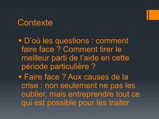 Contexte
 D’où les questions : comment
faire face ? Comment tirer le
meilleur parti de l’aide en cette
période particulière ?
 Faire face ? Aux causes de la
crise : non seulement ne pas les
oublier, mais entreprendre tout ce
qui est possible pour les traiter

 