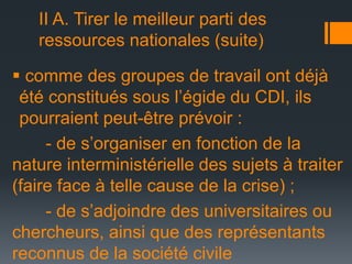 II A. Tirer le meilleur parti des
ressources nationales (suite)
 comme des groupes de travail ont déjà
été constitués sous l’égide du CDI, ils
pourraient peut-être prévoir :
- de s’organiser en fonction de la
nature interministérielle des sujets à traiter
(faire face à telle cause de la crise) ;
- de s’adjoindre des universitaires ou
chercheurs, ainsi que des représentants
reconnus de la société civile

 