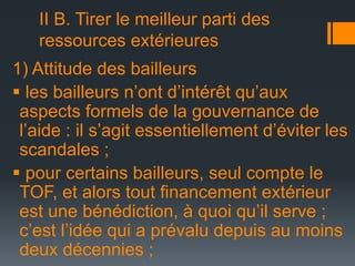 II B. Tirer le meilleur parti des
ressources extérieures
1) Attitude des bailleurs
 les bailleurs n’ont d’intérêt qu’aux
aspects formels de la gouvernance de
l’aide : il s’agit essentiellement d’éviter les
scandales ;
 pour certains bailleurs, seul compte le
TOF, et alors tout financement extérieur
est une bénédiction, à quoi qu’il serve ;
c’est l’idée qui a prévalu depuis au moins
deux décennies ;

 