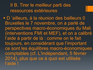 II B. Tirer le meilleur parti des
ressources extérieures
 D ’ailleurs, à la réunion des bailleurs 0
Bruxelles le 7 novembre, on a parlé de
perspectives macro-économiques du Mali
(interventions FMI et MEF), et on a calibré
l’aide à partir de là : comme on le fait
toujours, en considérant que l’important
ce sont les équilibres macro-économiques
comptables (cf. L’Indépendant, 5 février
2014), plus que ce à quoi est utilisée
l’aide !

 