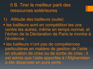 II B. Tirer le meilleur parti des
ressources extérieures
1) Attitude des bailleurs (suite)
 les bailleurs sont en compétition les uns
contre les autres, même en temps normal, et
l’échec de la Déclaration de Paris le montre à
l’évidence ;
 les bailleurs n’ont pas de compétences
particulières en matière de gestion de l’aide
en situation de crise ou de sortie de crise ; il
est admis que l’aide apportée à l’Afghanistan
a été dépensée en pure perte ;

 
