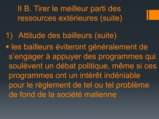 II B. Tirer le meilleur parti des
ressources extérieures (suite)
1) Attitude des bailleurs (suite)
 les bailleurs éviteront généralement de
s’engager à appuyer des programmes qui
soulèvent un débat politique, même si ces
programmes ont un intérêt indéniable
pour le règlement de tel ou tel problème
de fond de la société malienne

 