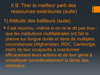II B. Tirer le meilleur parti des
ressources extérieures (suite)
1) Attitude des bailleurs (suite)
 il est reconnu –même si on ne le dit pas trop–
que les institutions multilatérales ont fait la
preuve sur longue durée et dans de multiples
circonstances (Afghanistan, RDC, Cambodge,
Haïti) de leur incapacité à coordonner
efficacement leurs actions et de leur génie à
compliquer considérablement la tâche des
nationaux

 