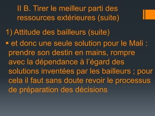 II B. Tirer le meilleur parti des
ressources extérieures (suite)
1) Attitude des bailleurs (suite)
 et donc une seule solution pour le Mali :
prendre son destin en mains, rompre
avec la dépendance à l’égard des
solutions inventées par les bailleurs ; pour
cela il faut sans doute revoir le processus
de préparation des décisions

 