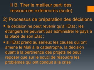 II B. Tirer le meilleur parti des
ressources extérieures (suite)
2) Processus de préparation des décisions
 la décision ne peut revenir qu’à l’Etat ; les
étrangers ne peuvent pas administrer le pays à
la place de son Etat ;
 si l’Etat prend au sérieux les causes qui ont
amené le Mali à la catastrophe, la décision
quant à la pertinence des projets ne peut
reposer que sur le souci de résoudre les
problèmes qui ont conduit à la crise

 