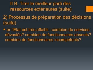 II B. Tirer le meilleur parti des
ressources extérieures (suite)
2) Processus de préparation des décisions
(suite)
 or l’Etat est très affaibli : combien de services
dévastés? combien de fonctionnaires absents?
combien de fonctionnaires incompétents?

 